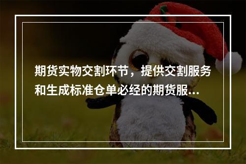 期货实物交割环节，提供交割服务和生成标准仓单必经的期货服务机