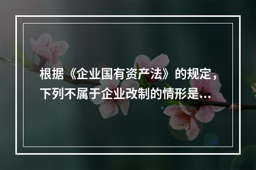 根据《企业国有资产法》的规定，下列不属于企业改制的情形是（）