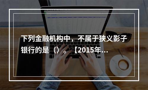 下列金融机构中，不属于狭义影子银行的是（）。【2015年真题