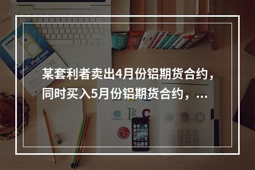 某套利者卖出4月份铝期货合约，同时买入5月份铝期货合约，价格