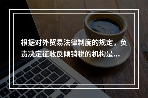 根据对外贸易法律制度的规定，负责决定征收反倾销税的机构是（）