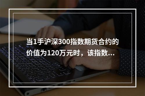 当1手沪深300指数期货合约的价值为120万元时，该指数合约