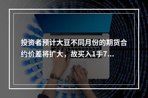 投资者预计大豆不同月份的期货合约价差将扩大，故买入1手7月大