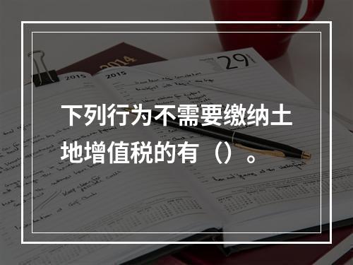 下列行为不需要缴纳土地增值税的有（）。