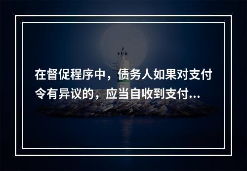 在督促程序中，债务人如果对支付令有异议的，应当自收到支付令之