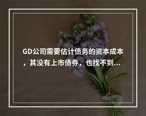 GD公司需要估计债务的资本成本，其没有上市债券，也找不到合适