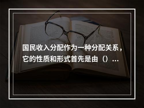 国民收入分配作为一种分配关系，它的性质和形式首先是由（）决定