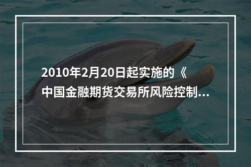 2010年2月20日起实施的《中国金融期货交易所风险控制管理