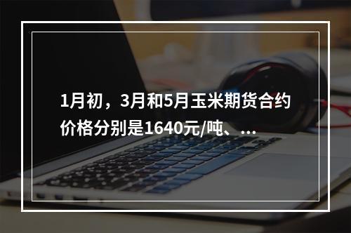 1月初，3月和5月玉米期货合约价格分别是1640元/吨、16