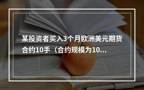 某投资者买入3个月欧洲美元期货合约10手（合约规模为100万