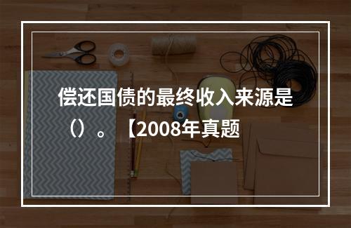 偿还国债的最终收入来源是（）。【2008年真题