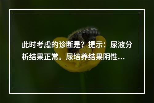 此时考虑的诊断是？提示：尿液分析结果正常。尿培养结果阴性。血