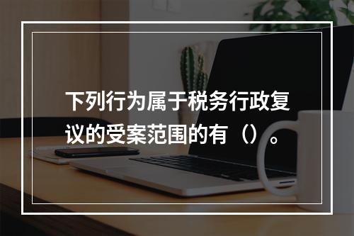 下列行为属于税务行政复议的受案范围的有（）。