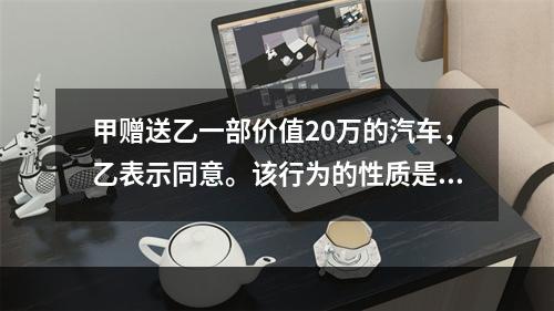 甲赠送乙一部价值20万的汽车，乙表示同意。该行为的性质是（