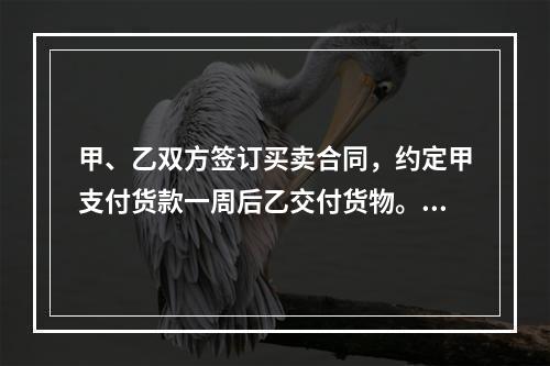 甲、乙双方签订买卖合同，约定甲支付货款一周后乙交付货物。甲未