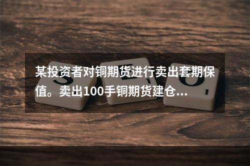 某投资者对铜期货进行卖出套期保值。卖出100手铜期货建仓，基