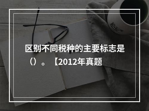 区别不同税种的主要标志是（）。【2012年真题