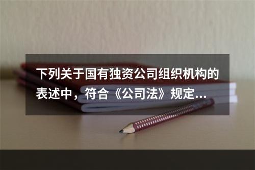 下列关于国有独资公司组织机构的表述中，符合《公司法》规定的是