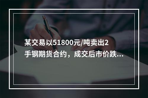 某交易以51800元/吨卖出2手钢期货合约，成交后市价跌到5