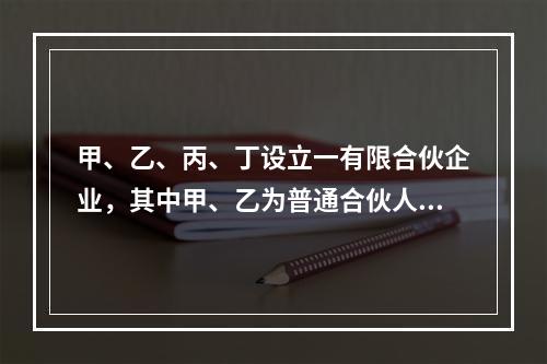 甲、乙、丙、丁设立一有限合伙企业，其中甲、乙为普通合伙人，丙