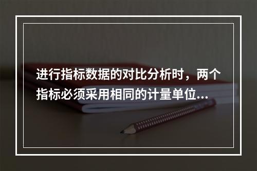 进行指标数据的对比分析时，两个指标必须采用相同的计量单位的方