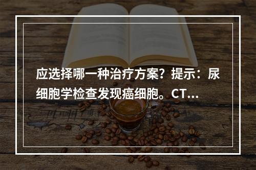 应选择哪一种治疗方案？提示：尿细胞学检查发现癌细胞。CT提示