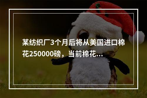 某纺织厂3个月后将从美国进口棉花250000磅，当前棉花价格