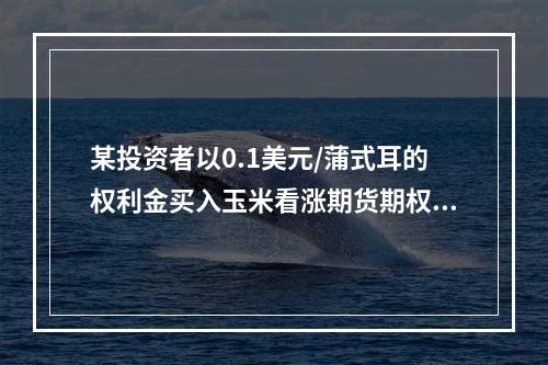 某投资者以0.1美元/蒲式耳的权利金买入玉米看涨期货期权，执