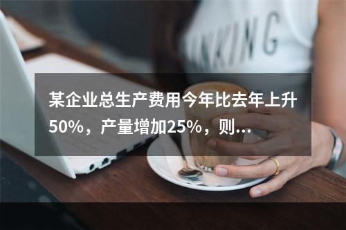 某企业总生产费用今年比去年上升50%，产量增加25%，则单位