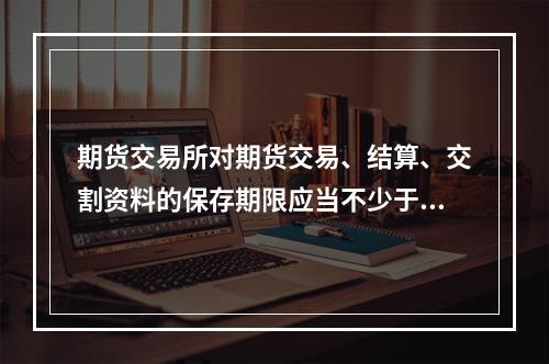 期货交易所对期货交易、结算、交割资料的保存期限应当不少于（　