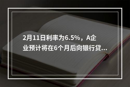 2月11日利率为6.5%，A企业预计将在6个月后向银行贷款人