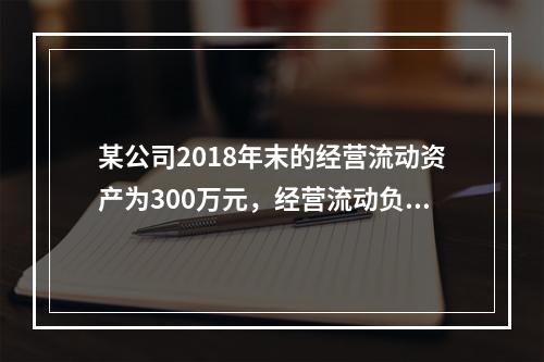 某公司2018年末的经营流动资产为300万元，经营流动负债为