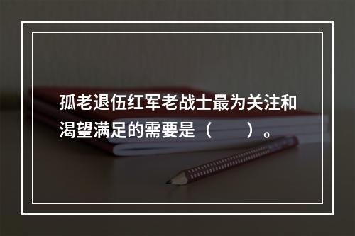 孤老退伍红军老战士最为关注和渴望满足的需要是（　　）。