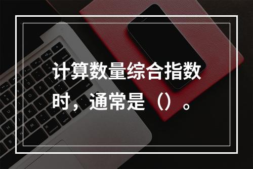 计算数量综合指数时，通常是（）。