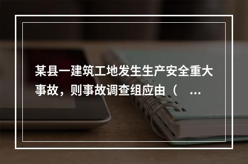 某县一建筑工地发生生产安全重大事故，则事故调查组应由（　）负