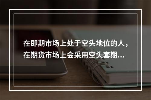 在即期市场上处于空头地位的人，在期货市场上会采用空头套期保值