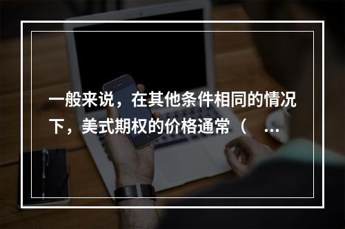 一般来说，在其他条件相同的情况下，美式期权的价格通常（　　）