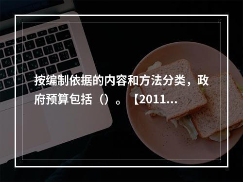 按编制依据的内容和方法分类，政府预算包括（）。【2011年真