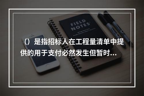 （）是指招标人在工程量清单中提供的用于支付必然发生但暂时不能