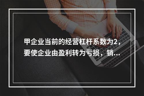 甲企业当前的经营杠杆系数为2，要使企业由盈利转为亏损，销售量