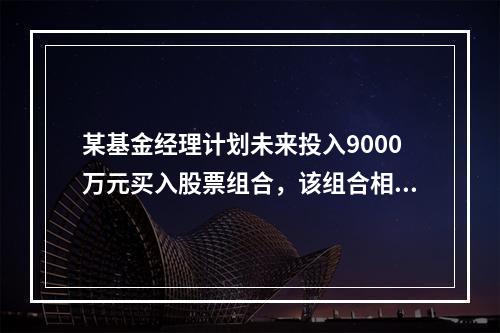 某基金经理计划未来投入9000万元买入股票组合，该组合相对于