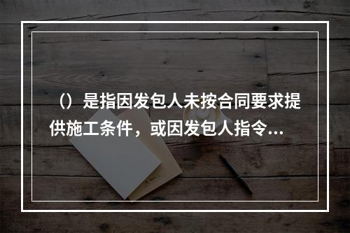 （）是指因发包人未按合同要求提供施工条件，或因发包人指令工程