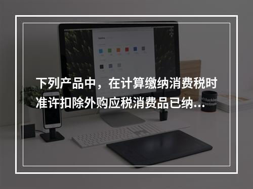 下列产品中，在计算缴纳消费税时准许扣除外购应税消费品已纳消费