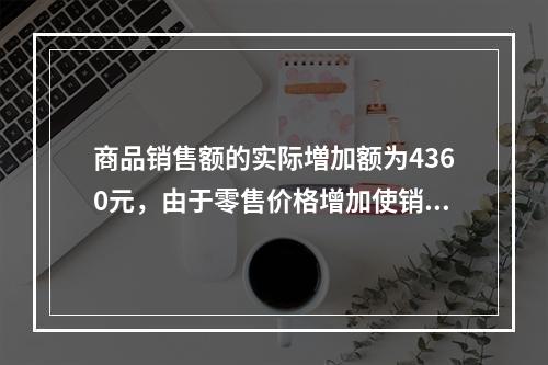 商品销售额的实际増加额为4360元，由于零售价格增加使销售额