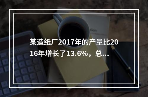 某造纸厂2017年的产量比2016年增长了13.6%，总成本