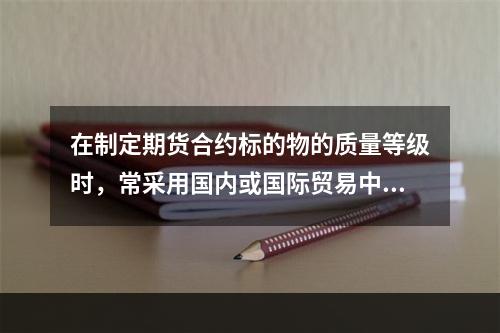 在制定期货合约标的物的质量等级时，常采用国内或国际贸易中（　