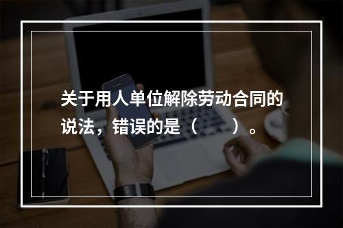 关于用人单位解除劳动合同的说法，错误的是（　　）。