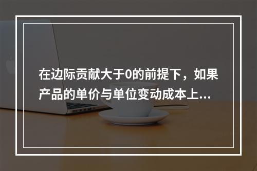 在边际贡献大于0的前提下，如果产品的单价与单位变动成本上升的