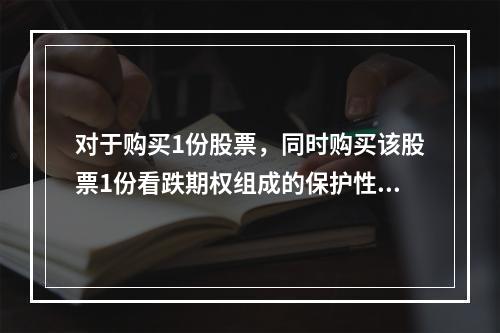 对于购买1份股票，同时购买该股票1份看跌期权组成的保护性看跌