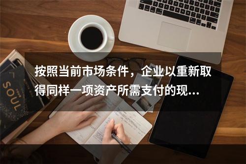 按照当前市场条件，企业以重新取得同样一项资产所需支付的现金或